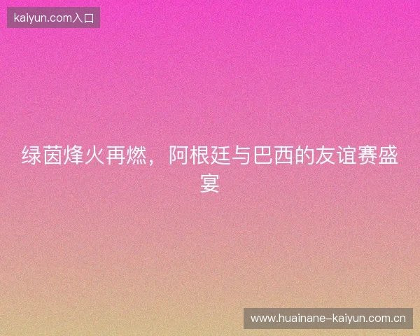 绿茵烽火再燃，阿根廷与巴西的友谊赛盛宴